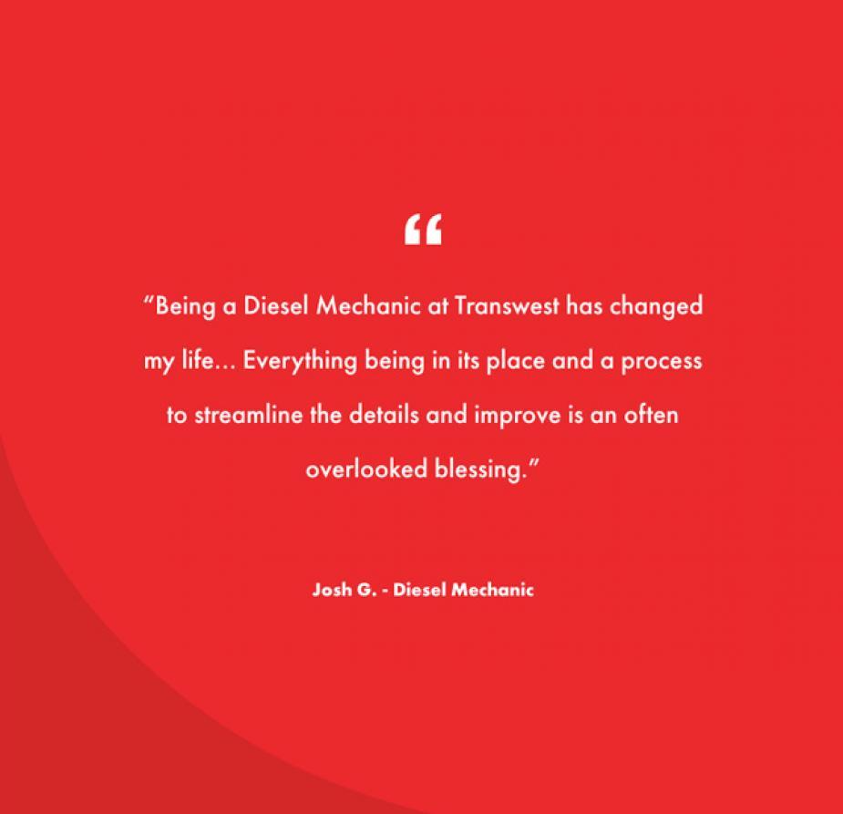 &quot;Being a Diesel Mechanic at Transwest has changed my life... Everything being in its place and a process to streamline the details and improve is an often overlooked blessing.&quot; -Josh G., Diesel Mechanic